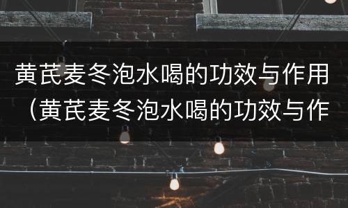 黄芪麦冬泡水喝的功效与作用（黄芪麦冬泡水喝的功效与作用有哪些?）