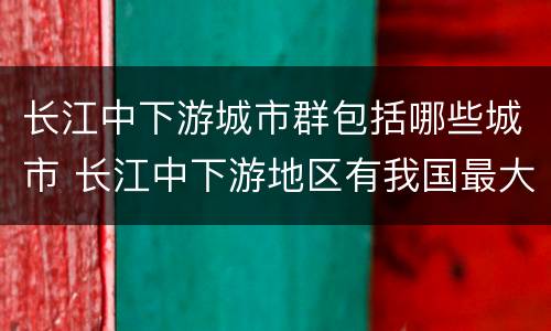 长江中下游城市群包括哪些城市 长江中下游地区有我国最大的城市群核心城市是