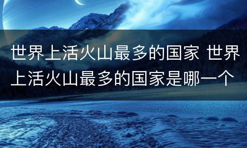 世界上活火山最多的国家 世界上活火山最多的国家是哪一个