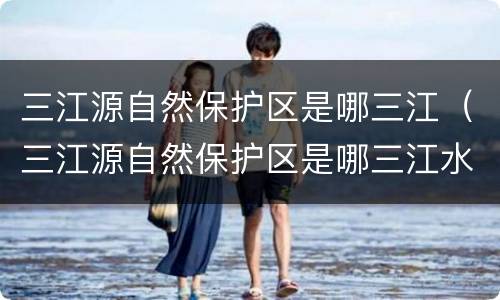 三江源自然保护区是哪三江（三江源自然保护区是哪三江水源）