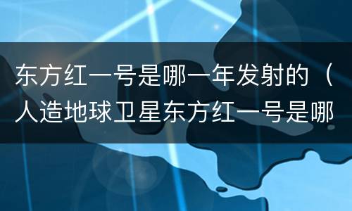 东方红一号是哪一年发射的（人造地球卫星东方红一号是哪一年发射的）