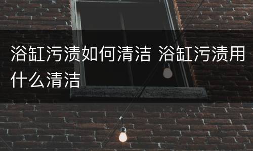 浴缸污渍如何清洁 浴缸污渍用什么清洁