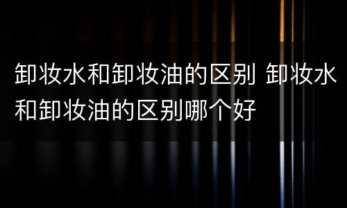 卸妆水和卸妆油的区别 卸妆水和卸妆油的区别哪个好