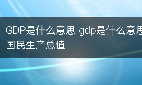 GDP是什么意思 gdp是什么意思国民生产总值