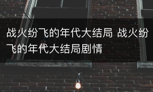 战火纷飞的年代大结局 战火纷飞的年代大结局剧情