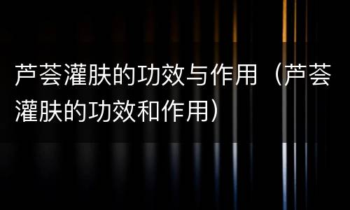 芦荟灌肤的功效与作用（芦荟灌肤的功效和作用）