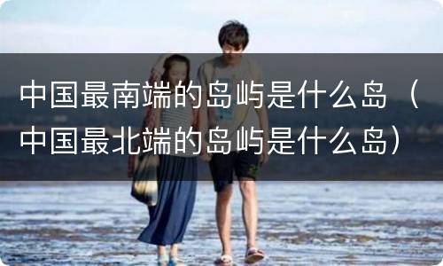 中国最南端的岛屿是什么岛（中国最北端的岛屿是什么岛）
