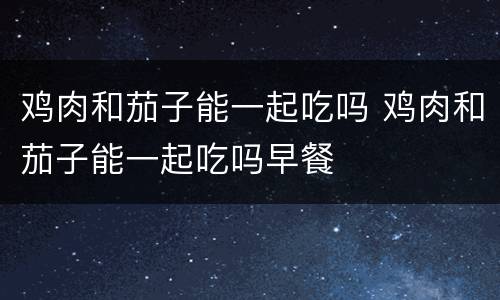 鸡肉和茄子能一起吃吗 鸡肉和茄子能一起吃吗早餐