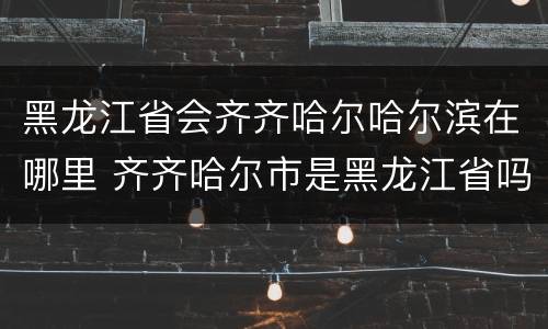 黑龙江省会齐齐哈尔哈尔滨在哪里 齐齐哈尔市是黑龙江省吗