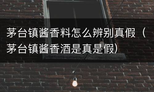 茅台镇酱香料怎么辨别真假（茅台镇酱香酒是真是假）