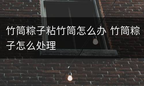 竹筒粽子粘竹筒怎么办 竹筒粽子怎么处理