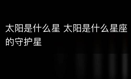 太阳是什么星 太阳是什么星座的守护星