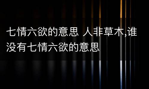 七情六欲的意思 人非草木,谁没有七情六欲的意思
