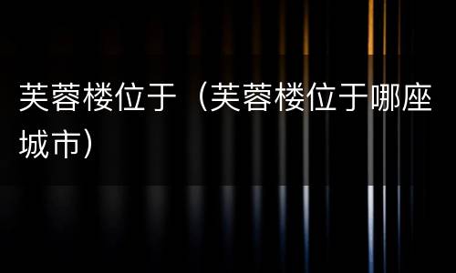 芙蓉楼位于（芙蓉楼位于哪座城市）