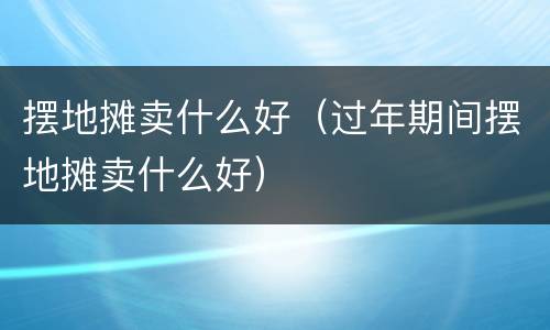 摆地摊卖什么好（过年期间摆地摊卖什么好）