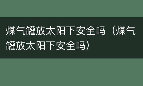 煤气罐放太阳下安全吗（煤气罐放太阳下安全吗）