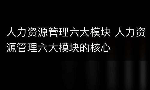 人力资源管理六大模块 人力资源管理六大模块的核心