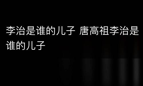 李治是谁的儿子 唐高祖李治是谁的儿子