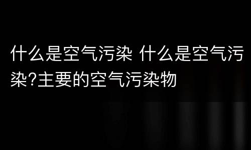什么是空气污染 什么是空气污染?主要的空气污染物