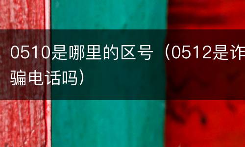 0510是哪里的区号（0512是诈骗电话吗）