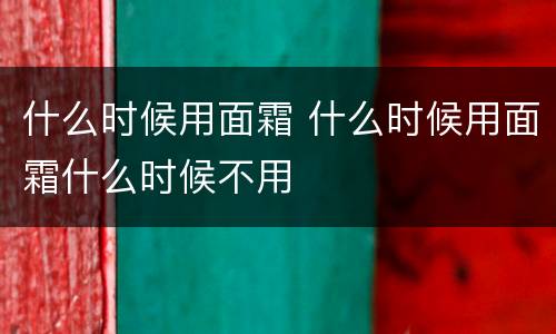 什么时候用面霜 什么时候用面霜什么时候不用
