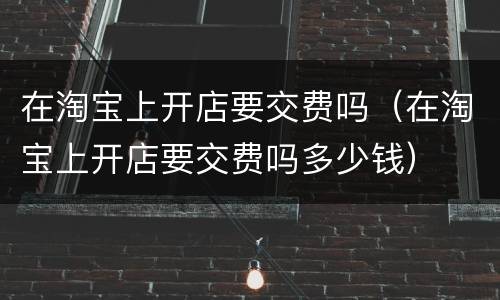 在淘宝上开店要交费吗（在淘宝上开店要交费吗多少钱）