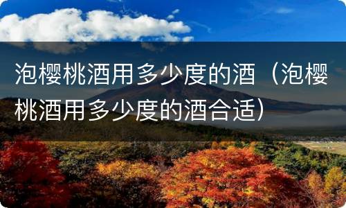 泡樱桃酒用多少度的酒（泡樱桃酒用多少度的酒合适）