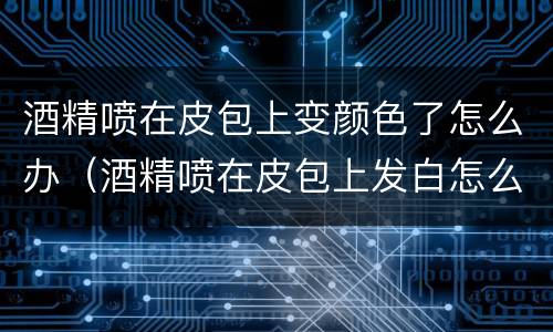 酒精喷在皮包上变颜色了怎么办（酒精喷在皮包上发白怎么办）
