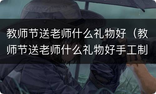 教师节送老师什么礼物好（教师节送老师什么礼物好手工制作）