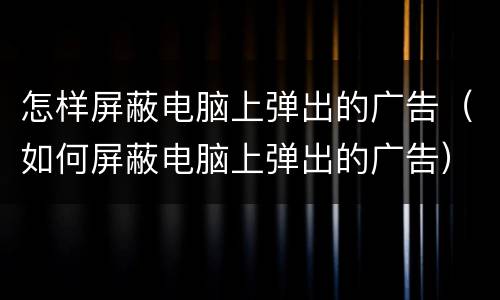 怎样屏蔽电脑上弹出的广告（如何屏蔽电脑上弹出的广告）