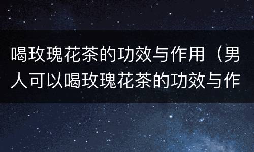 喝玫瑰花茶的功效与作用（男人可以喝玫瑰花茶的功效与作用）