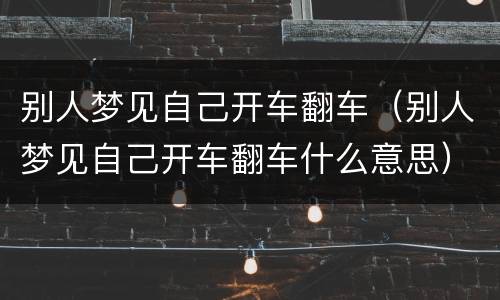 别人梦见自己开车翻车（别人梦见自己开车翻车什么意思）
