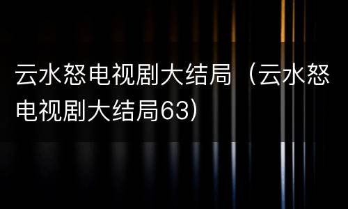 云水怒电视剧大结局（云水怒电视剧大结局63）