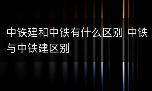 中铁建和中铁有什么区别 中铁与中铁建区别