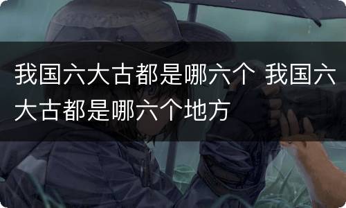 我国六大古都是哪六个 我国六大古都是哪六个地方