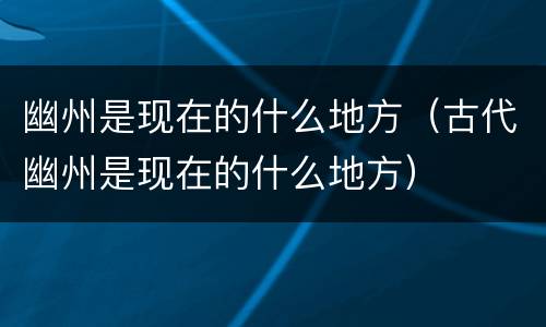 幽州是现在的什么地方（古代幽州是现在的什么地方）