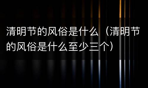 清明节的风俗是什么（清明节的风俗是什么至少三个）