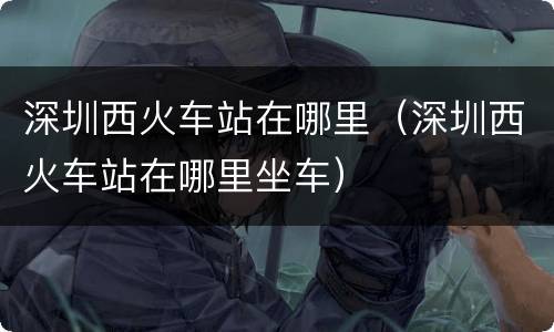深圳西火车站在哪里（深圳西火车站在哪里坐车）