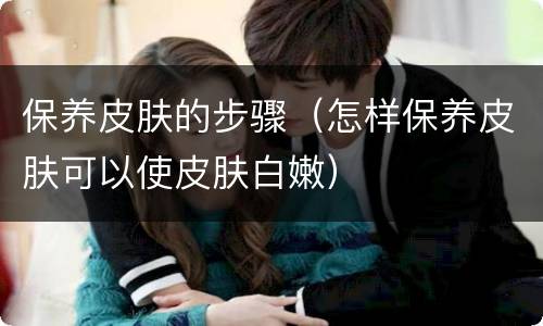 保养皮肤的步骤（怎样保养皮肤可以使皮肤白嫩）