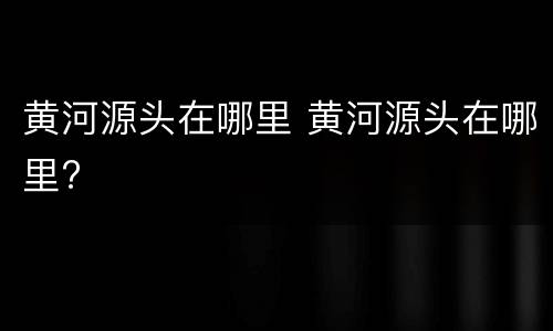 黄河源头在哪里 黄河源头在哪里?