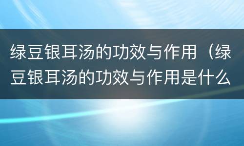 绿豆银耳汤的功效与作用（绿豆银耳汤的功效与作用是什么）