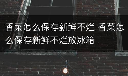 香菜怎么保存新鲜不烂 香菜怎么保存新鲜不烂放冰箱