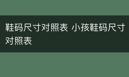 鞋码尺寸对照表 小孩鞋码尺寸对照表
