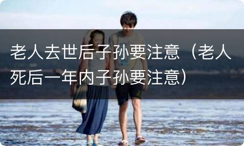 老人去世后子孙要注意（老人死后一年内子孙要注意）