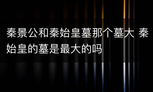 秦景公和秦始皇墓那个墓大 秦始皇的墓是最大的吗