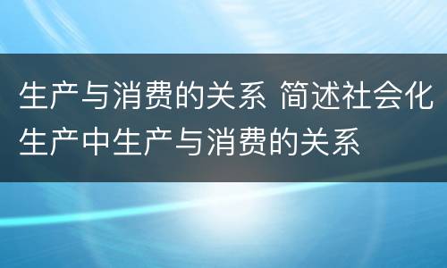 生产与消费的关系 简述社会化生产中生产与消费的关系