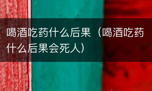 喝酒吃药什么后果（喝酒吃药什么后果会死人）