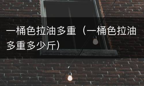一桶色拉油多重（一桶色拉油多重多少斤）