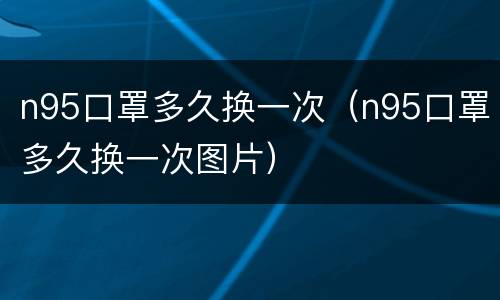n95口罩多久换一次（n95口罩多久换一次图片）
