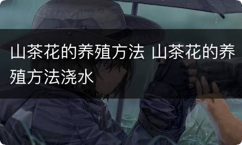 山茶花的养殖方法 山茶花的养殖方法浇水